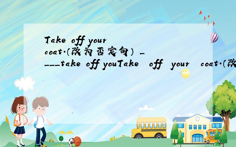 Take off your coat.（改为否定句） ＿＿＿＿take off youTake  off  your  coat.（改为否定句） ＿＿＿＿take  off  your  coats.