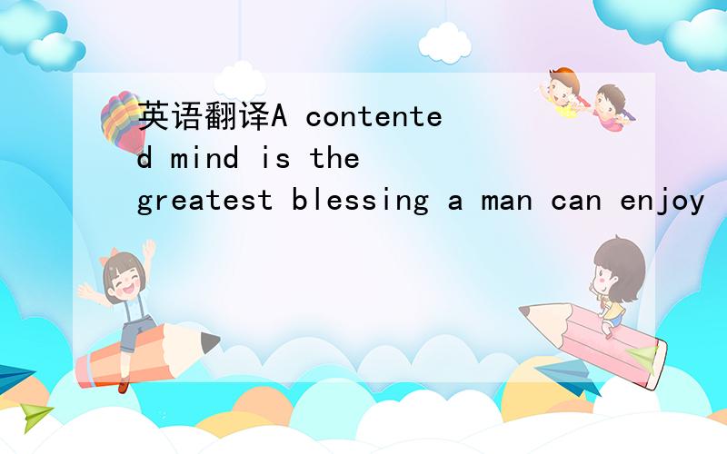 英语翻译A contented mind is the greatest blessing a man can enjoy in this world 谁知道着句话怎么翻译.通顺点的哦!一字一句的就不用了,我也会````最好是修饰一下直译和意译都来```谢啦~3Q3Q