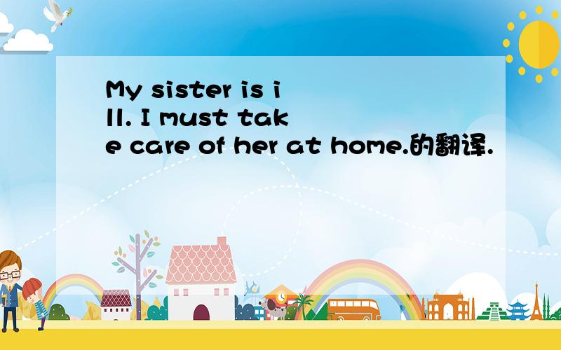 My sister is ill. I must take care of her at home.的翻译.