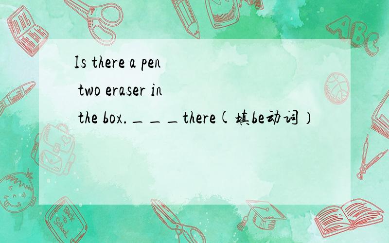 Is there a pen two eraser in the box.___there(填be动词）