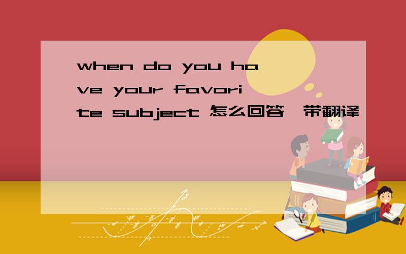 when do you have your favorite subject 怎么回答,带翻译