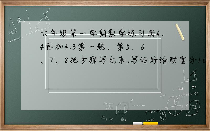 六年级第一学期数学练习册4.4再加4.3第一题、第5、6、7、8把步骤写出来,写的好给财富分10九年义务教育、数学、练习部分、六年级、第一学期（试用本）、上海教育出版社、、行了吧
