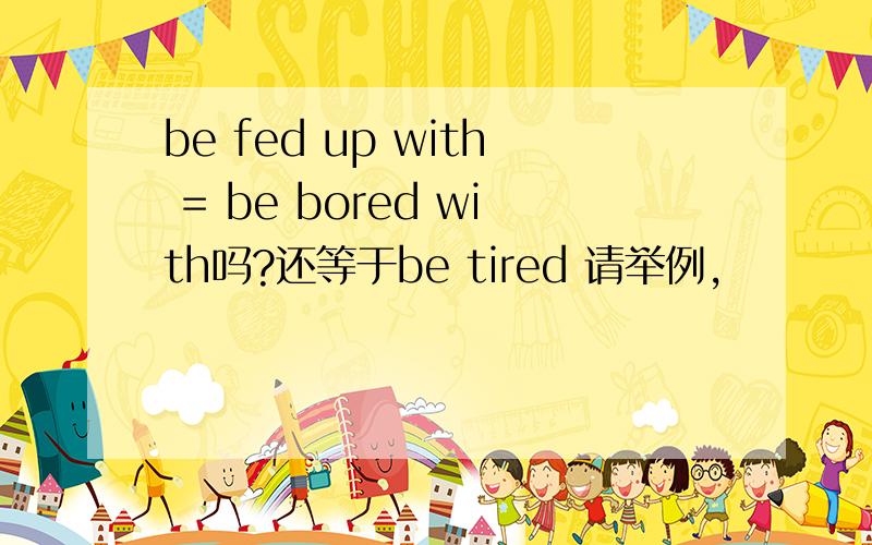 be fed up with = be bored with吗?还等于be tired 请举例,
