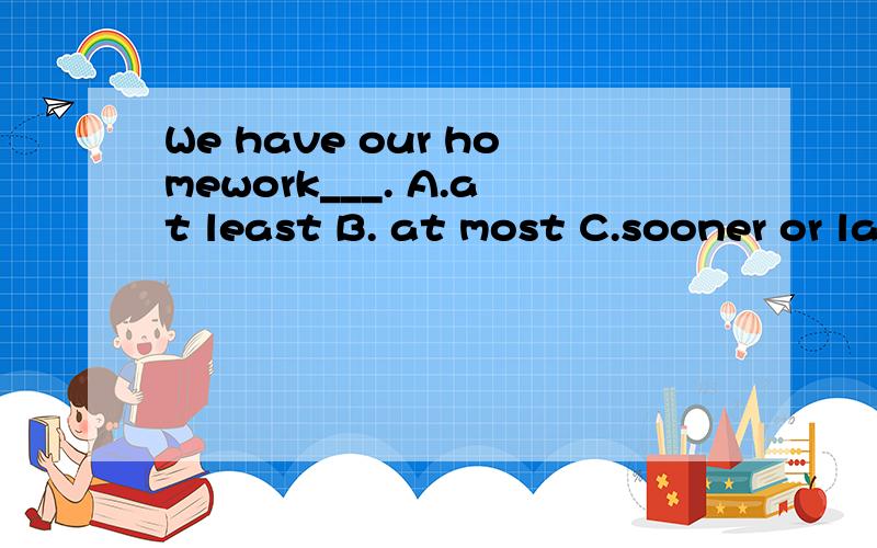 We have our homework___. A.at least B. at most C.sooner or later D. more or less 选哪个?为什么?