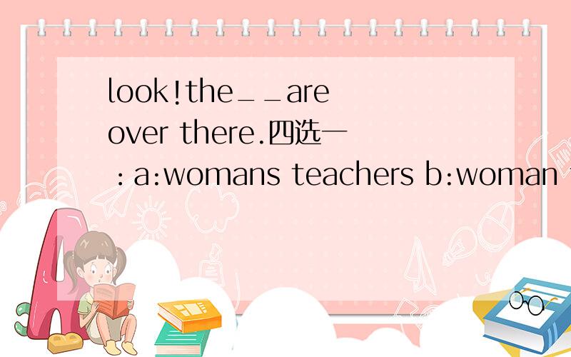 look!the__are over there.四选一：a:womans teachers b:woman teacher c:women teacher d:women teachers