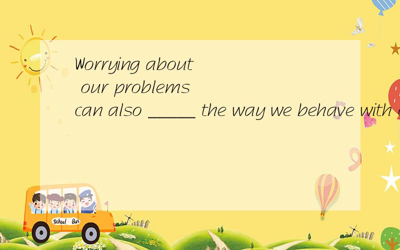 Worrying about our problems can also _____ the way we behave with our families.
