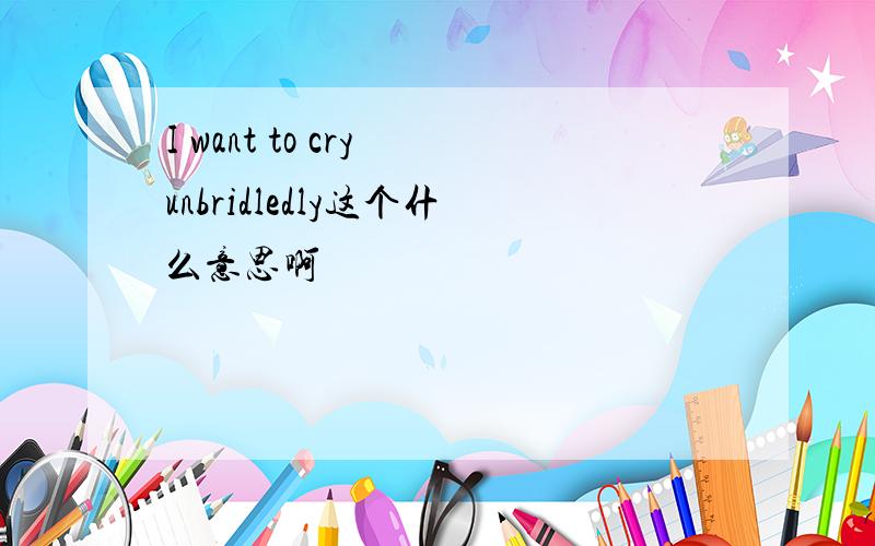 I want to cry unbridledly这个什么意思啊