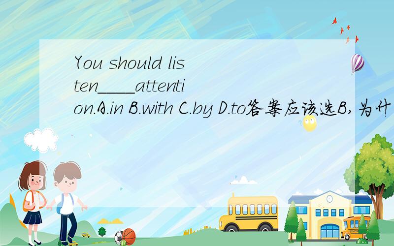 You should listen____attention.A.in B.with C.by D.to答案应该选B,为什么?请说明原因,
