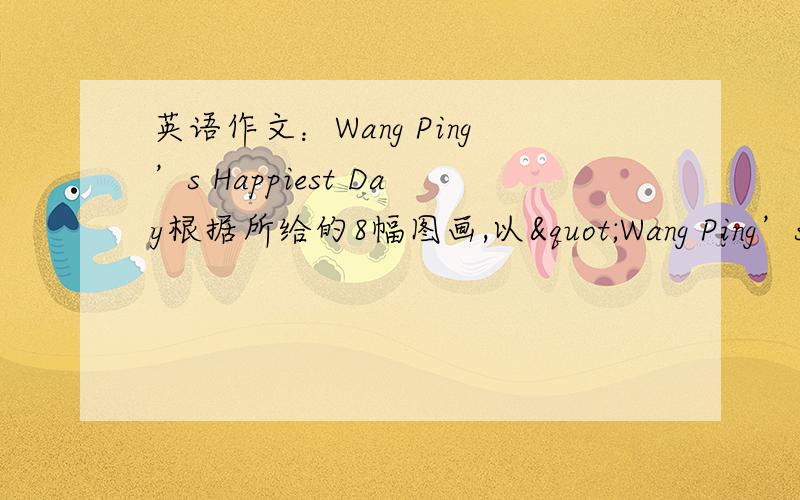 英语作文：Wang Ping’s Happiest Day根据所给的8幅图画,以"Wang Ping’s Happiest Day"为题,按图画顺序写一篇短文.不少于10句话,内容必须符合图意.图下的单词供写作时使用.