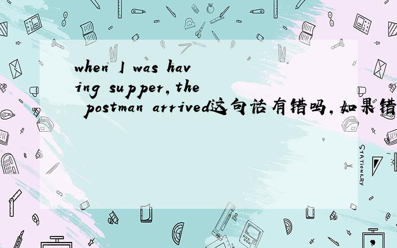 when I was having supper,the postman arrived这句话有错吗,如果错了请改正.