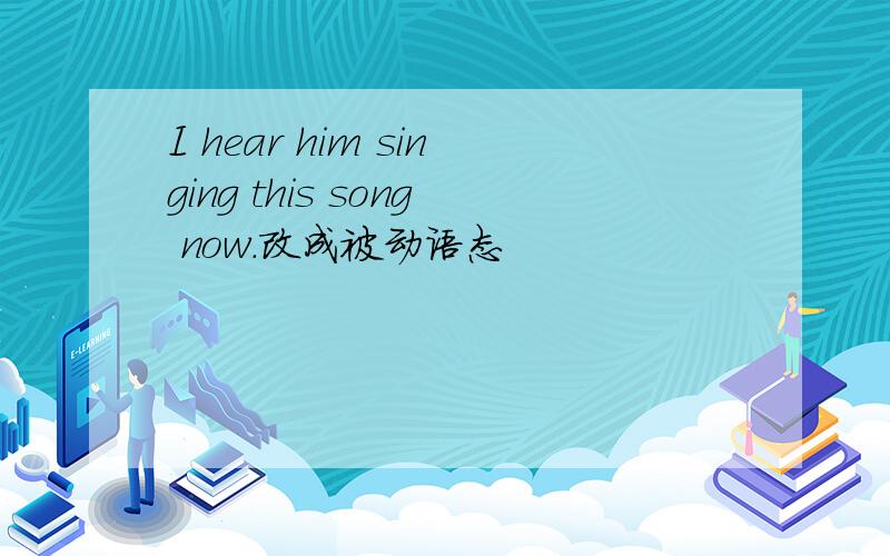 I hear him singing this song now.改成被动语态