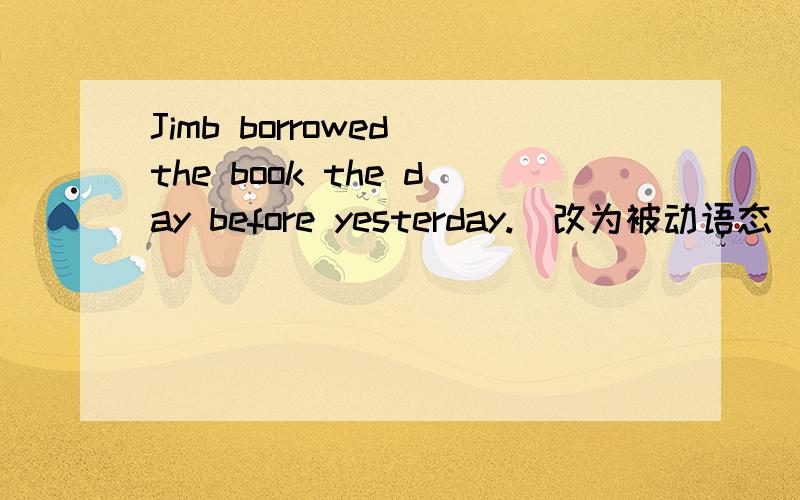 Jimb borrowed the book the day before yesterday.(改为被动语态）