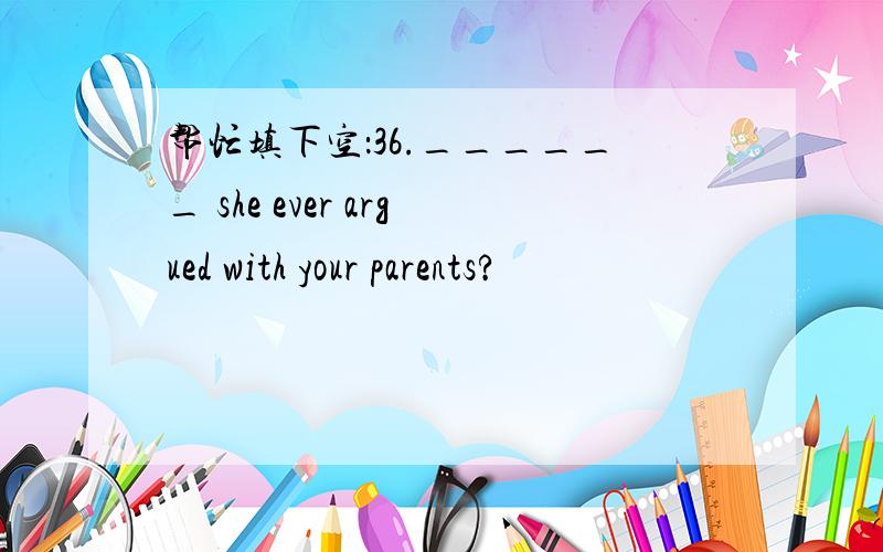 帮忙填下空：36.______ she ever argued with your parents?