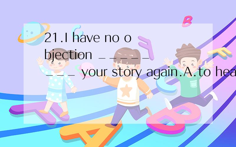 21.I have no objection ________ your story again.A.to hear B.to hearing C.to having heard D.t