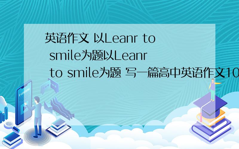 英语作文 以Leanr to smile为题以Leanr to smile为题 写一篇高中英语作文100词左右