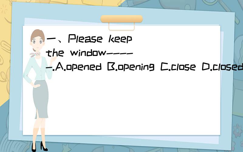 一、Please keep the window-----.A.opened B.opening C.close D.closed