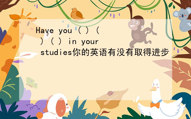 Have you ( ) ( ) ( ) in your studies你的英语有没有取得进步
