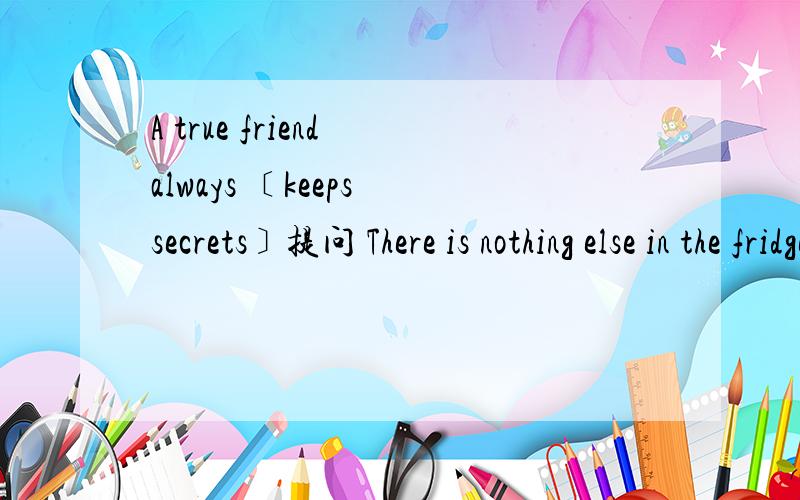 A true friend always ﹝keeps secrets﹞提问 There is nothing else in the fridge写出同义句He is﹝tall and always wears a pair of glasses﹞提问 句子翻译成英文1May对别人很慷慨 2成龙从不说别人的坏话 3 因为下雨我们