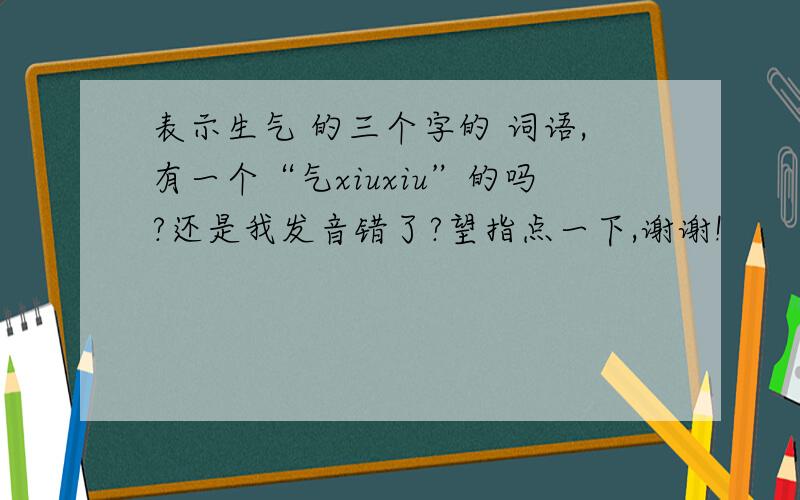 表示生气 的三个字的 词语,有一个“气xiuxiu”的吗?还是我发音错了?望指点一下,谢谢!