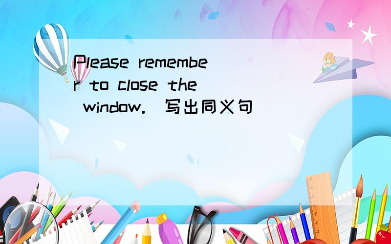 Please remember to close the window.(写出同义句)____ ____ to close the window, Please.Could you lend me your ruler?(写出同义句)Could _____ _____ your ruler?Would you please not play with the goldfish?(写出同义句)Please _____ _____  wit