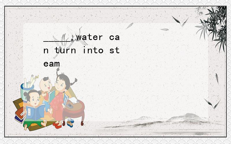 _____,water can turn into steam
