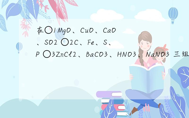 在○1MgO、CuO、CaO、SO2 ○2C、Fe、S、P ○3ZnCl2、BaCO3、HNO3、NaNO3 三组物质问题是这样的：在1：mgo、cuo、cao、so2;2:zncl2、baco3、hno3、nano3 三组物质中，每组各有一种物质在分类与组内其它物质不