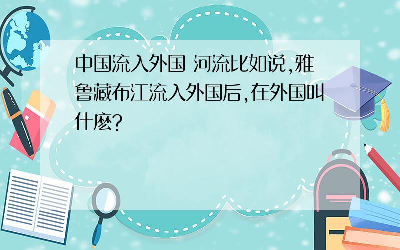 中国流入外国 河流比如说,雅鲁藏布江流入外国后,在外国叫什麽?