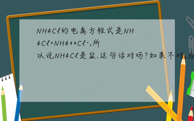 NH4Cl的电离方程式是NH4Cl=NH4++Cl-,所以说NH4Cl是盐.这句话对吗?如果不对,为啥?