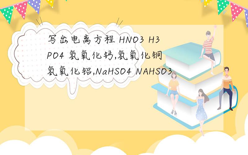 写出电离方程 HNO3 H3PO4 氢氧化钙,氢氧化铜 氢氧化铝,NaHSO4 NAHSO3