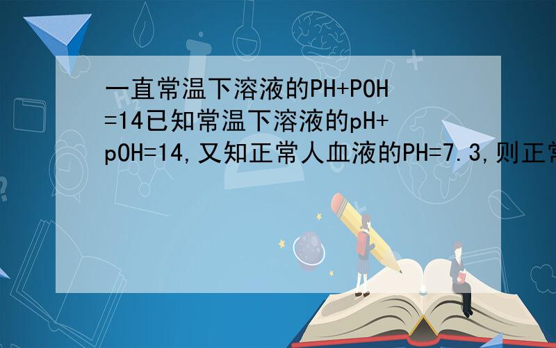 一直常温下溶液的PH+POH=14已知常温下溶液的pH+pOH=14,又知正常人血液的PH=7.3,则正常人血液的pOH为AA小于6.7 B＞6.7为啥A?