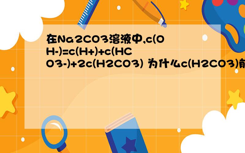 在Na2CO3溶液中,c(OH-)=c(H+)+c(HCO3-)+2c(H2CO3) 为什么c(H2CO3)前有一个系数2呢?