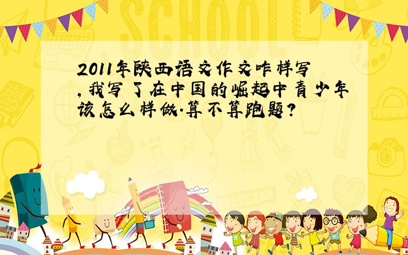2011年陕西语文作文咋样写,我写了在中国的崛起中青少年该怎么样做.算不算跑题?