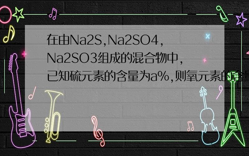 在由Na2S,Na2SO4,Na2SO3组成的混合物中,已知硫元素的含量为a%,则氧元素的含量为多在由Na2S,Na2SO4,Na2SO3组成的混合物中,已知硫元素的含量为a%,则氧元素的含量为多少？ 提示：三种化合物中，硫元