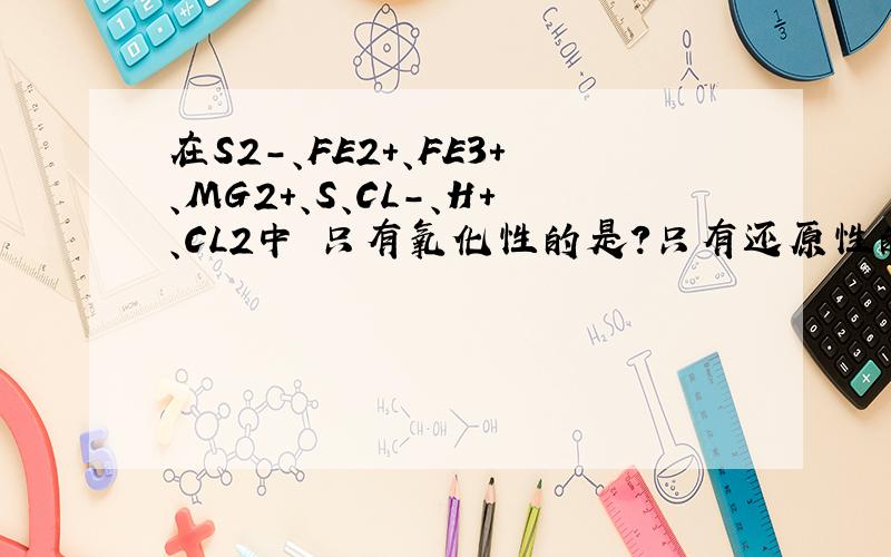 在S2-、FE2+、FE3+、MG2+、S、CL-、H+、CL2中 只有氧化性的是?只有还原性的是?既有还原又有氧化性的是