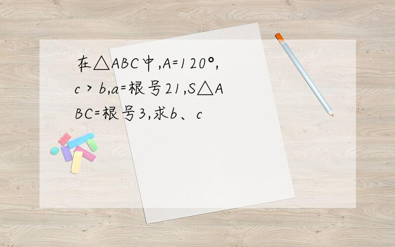 在△ABC中,A=120°,c＞b,a=根号21,S△ABC=根号3,求b、c
