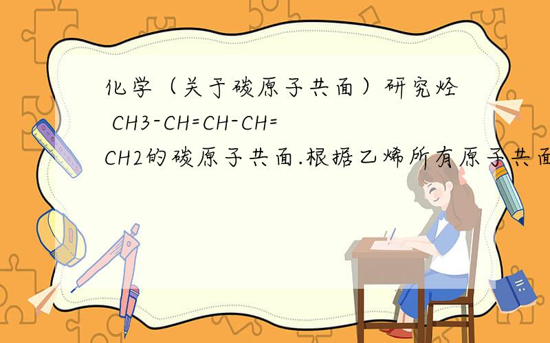 化学（关于碳原子共面）研究烃 CH3-CH=CH-CH=CH2的碳原子共面.根据乙烯所有原子共面,进行如下分割CH3-CH=CH-CH碳原子一定共面CH-CH=CH2碳原子一定共面由于单键可以旋转（从左到右给碳原子编号1.2