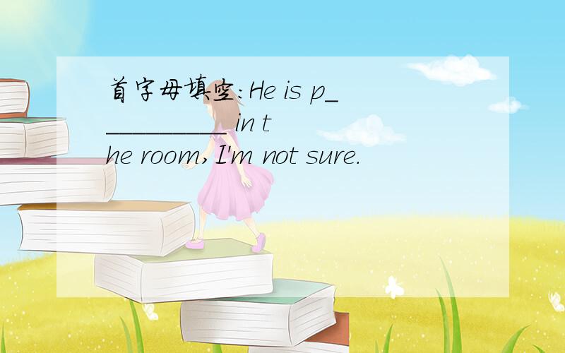 首字母填空：He is p__________ in the room,I'm not sure.