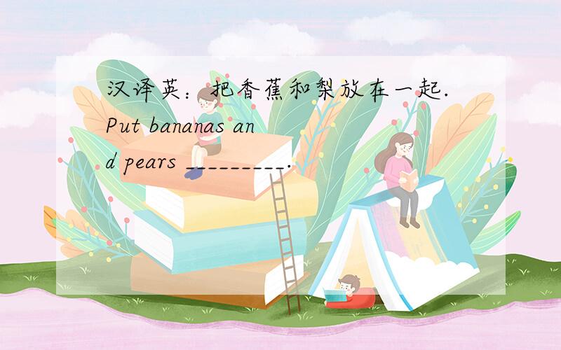 汉译英：把香蕉和梨放在一起.Put bananas and pears _________.