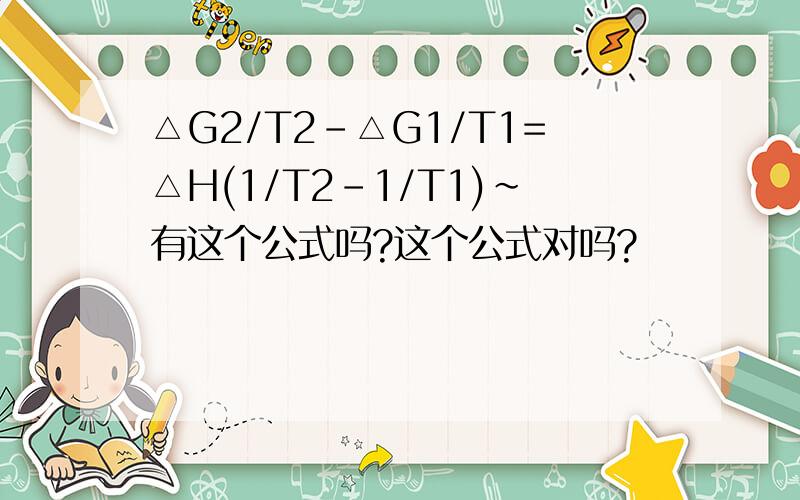 △G2/T2-△G1/T1=△H(1/T2-1/T1)~有这个公式吗?这个公式对吗?