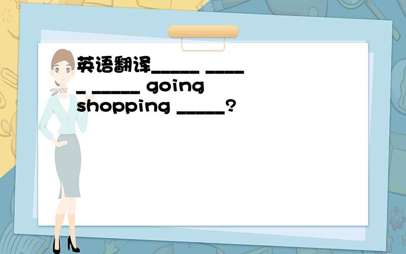 英语翻译_____ _____ _____ going shopping _____?