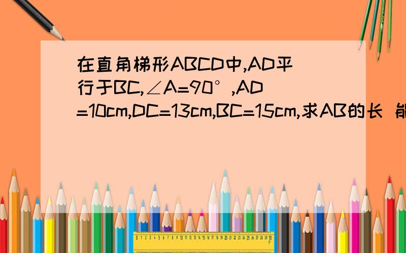 在直角梯形ABCD中,AD平行于BC,∠A=90°,AD=10cm,DC=13cm,BC=15cm,求AB的长 能快点回答么图图。
