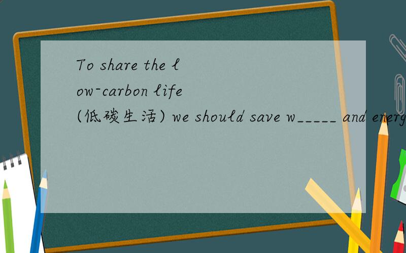 To share the low-carbon life(低碳生活) we should save w_____ and energy.