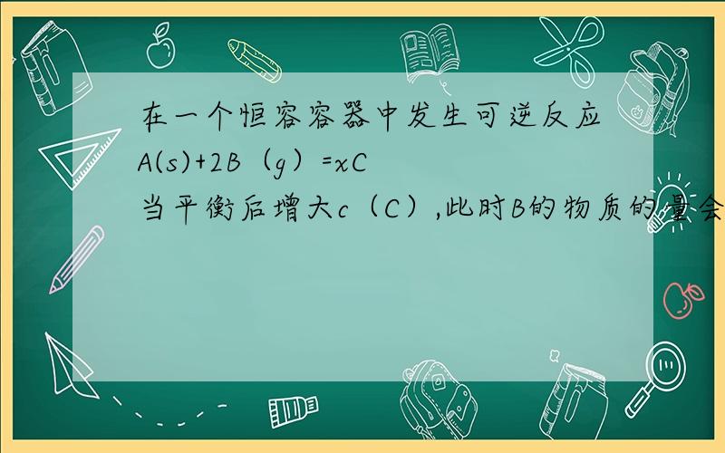 在一个恒容容器中发生可逆反应A(s)+2B（g）=xC 当平衡后增大c（C）,此时B的物质的量会怎在一个恒容容器中发生可逆反应A(s)+2B（g）=xC当平衡后增大c（C）,此时B的物质的量会怎样?此时不应该