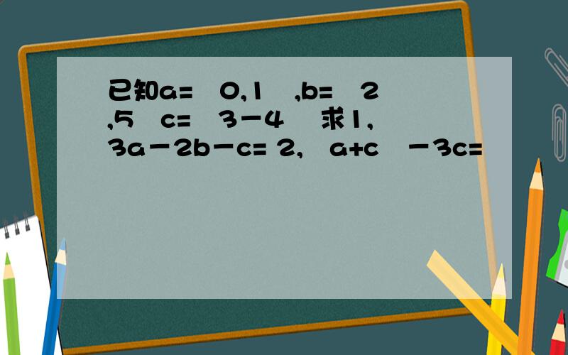已知a=﹙0,1﹚,b=﹙2,5﹚c=﹙3－4﹚ 求1,3a－2b－c= 2,﹙a+c﹚－3c=