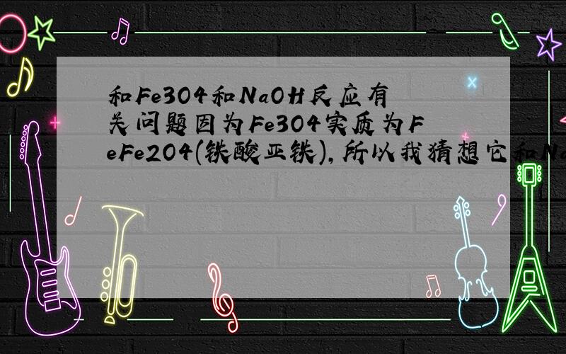 和Fe3O4和NaOH反应有关问题因为Fe3O4实质为FeFe2O4(铁酸亚铁),所以我猜想它和NaOH反应应该生成白色的Fe(OH)2和Na2Fe2O4,我的猜想对吗用X光可以照出Fe3O4是铁酸盐,其真正应写法是FeFe2O4(铁酸亚铁),平时