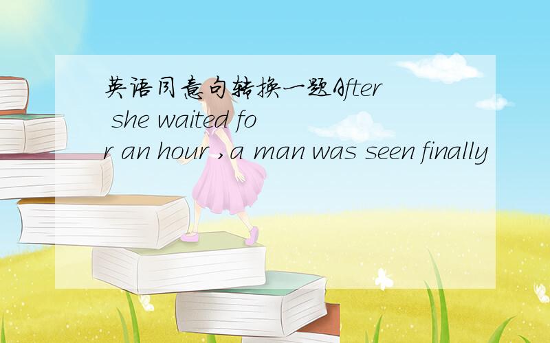 英语同意句转换一题After she waited for an hour ,a man was seen finally