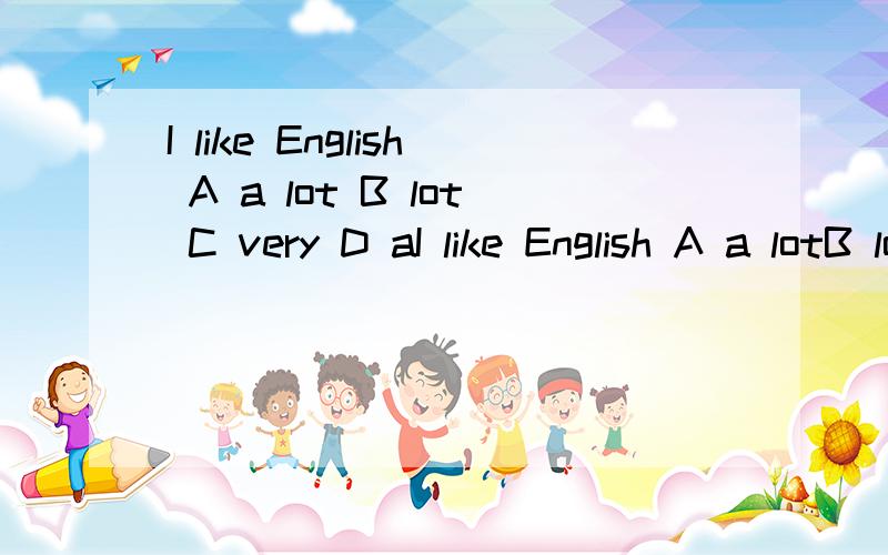 I like English A a lot B lot C very D aI like English A a lotB lot C very D a lots 能解释下选哪个么?一直分不清