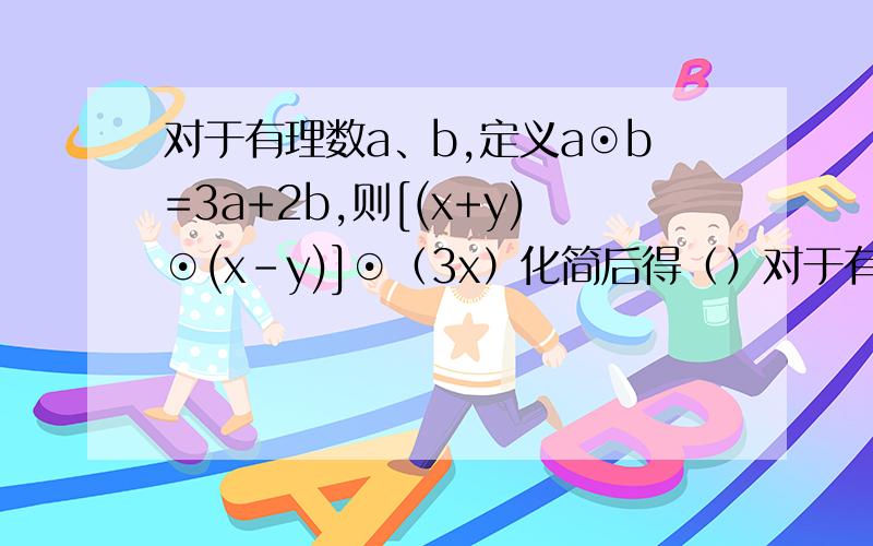 对于有理数a、b,定义a⊙b=3a+2b,则[(x+y)⊙(x-y)]⊙（3x）化简后得（）对于有理数a、b,定义a⊙b=3a+2b,则[(x+y)⊙(x-y)]⊙（3x）化简后得（ ）A .0 B.5x C.21x+3y D.9x+6y最好有解释的