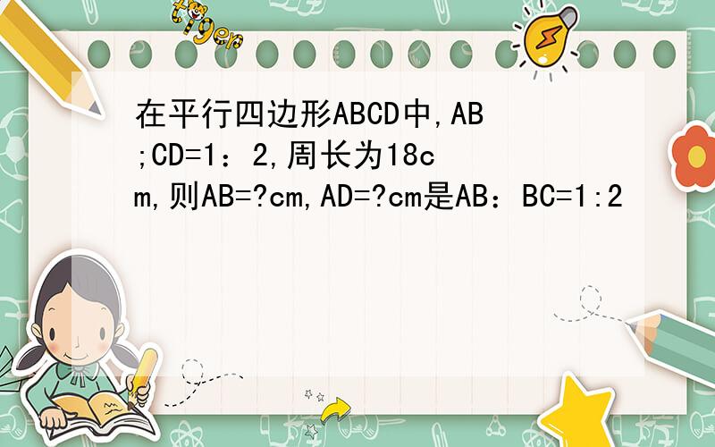 在平行四边形ABCD中,AB;CD=1：2,周长为18cm,则AB=?cm,AD=?cm是AB：BC=1:2