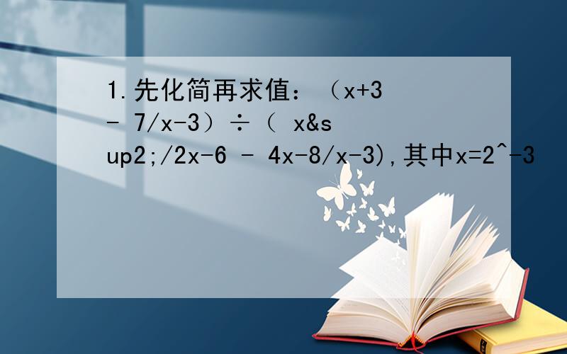 1.先化简再求值：（x+3 - 7/x-3）÷（ x²/2x-6 - 4x-8/x-3),其中x=2^-3